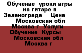 Обучение, уроки игры на гитаре в Зеленограде. › Цена ­ 600 - Московская обл., Москва г. Услуги » Обучение. Курсы   . Московская обл.,Москва г.